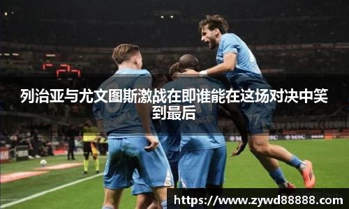 列治亚与尤文图斯激战在即谁能在这场对决中笑到最后